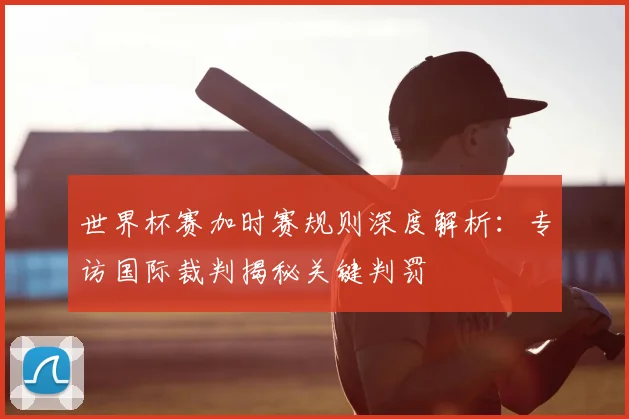 世界杯赛加时赛规则深度解析:专访国际裁判揭秘关键判罚