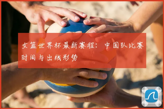 女篮世界杯最新赛程：中国队比赛时间与出线形势