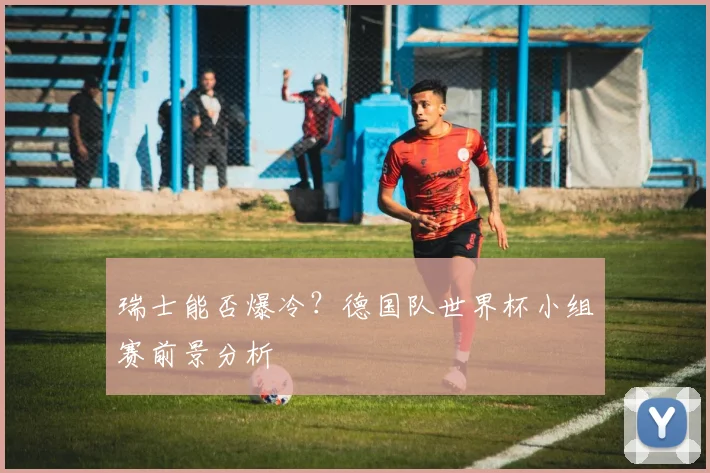 瑞士能否爆冷？德国队世界杯小组赛前景分析
