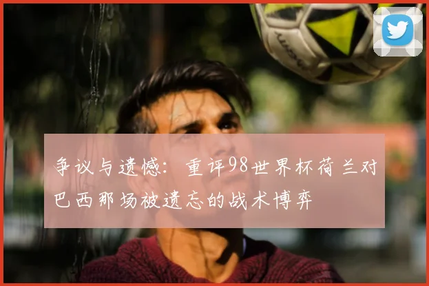 争议与遗憾：重评98世界杯荷兰对巴西那场被遗忘的战术博弈
