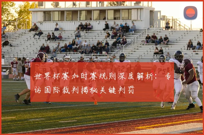 世界杯赛加时赛规则深度解析:专访国际裁判揭秘关键判罚