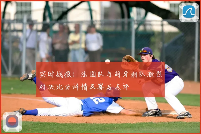 实时战报：法国队与匈牙利队激烈对决比分详情及赛后点评