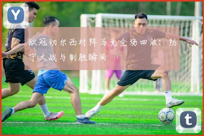 欧冠切尔西对阵马竞全场回放：防守大战与制胜瞬间