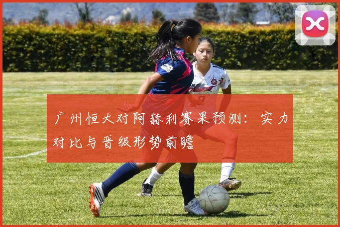广州恒大对阿赫利赛果预测：实力对比与晋级形势前瞻