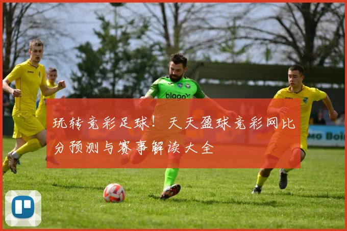 玩转竞彩足球!天天盈球竞彩网比分预测与赛事解读大全