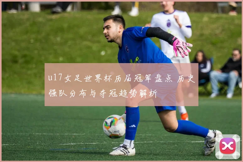 u17女足世界杯历届冠军盘点 历史强队分布与夺冠趋势解析