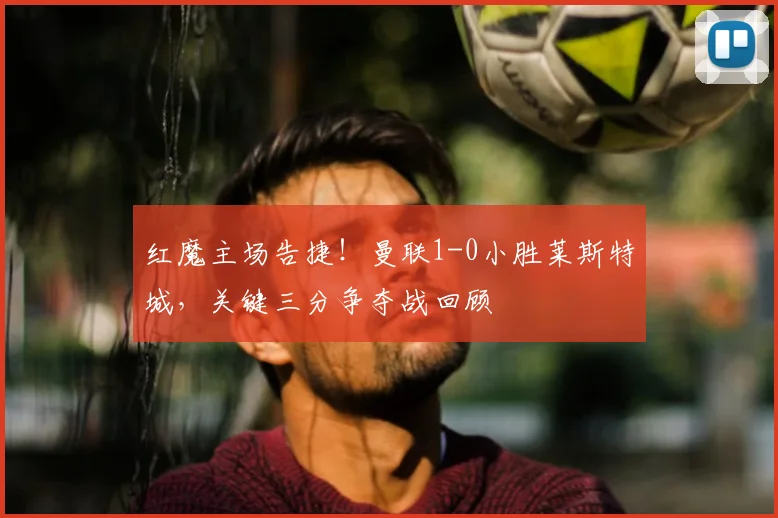 红魔主场告捷！曼联1-0小胜莱斯特城，关键三分争夺战回顾