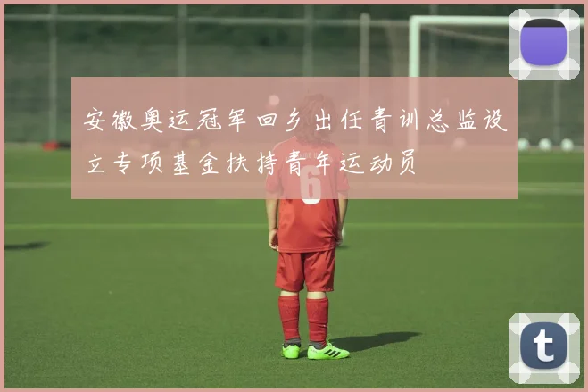 安徽奥运冠军回乡出任青训总监设立专项基金扶持青年运动员