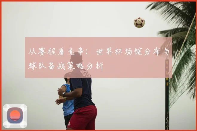 从赛程看竞争：世界杯场馆分布与球队备战策略分析