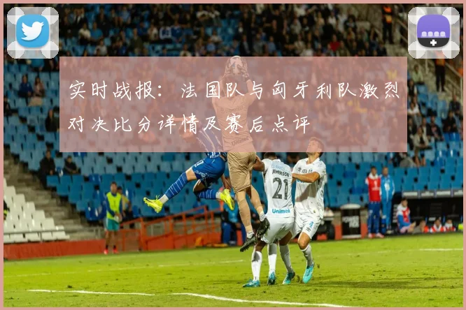 实时战报：法国队与匈牙利队激烈对决比分详情及赛后点评