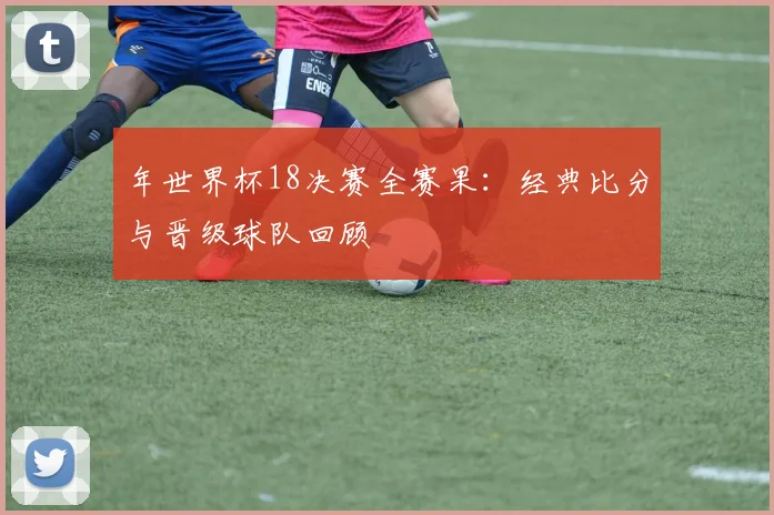 年世界杯18决赛全赛果：经典比分与晋级球队回顾