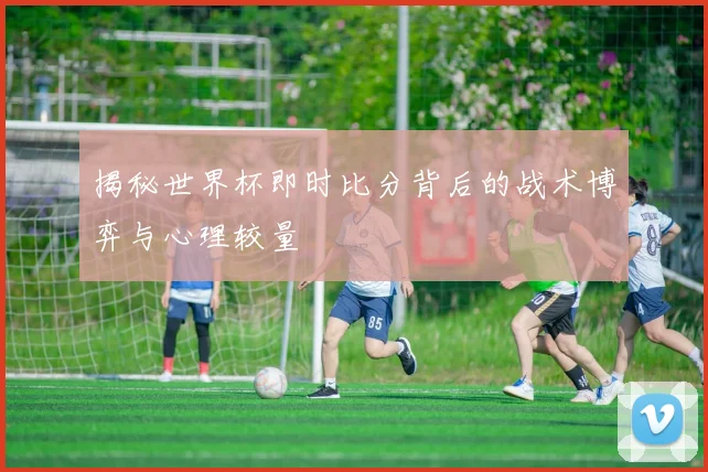 揭秘世界杯即时比分背后的战术博弈与心理较量