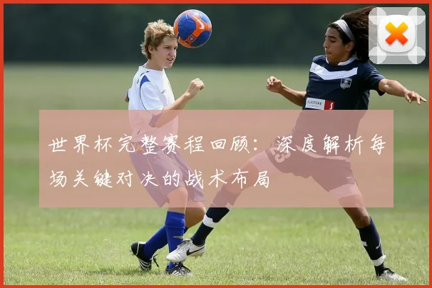 世界杯完整赛程回顾：深度解析每场关键对决的战术布局