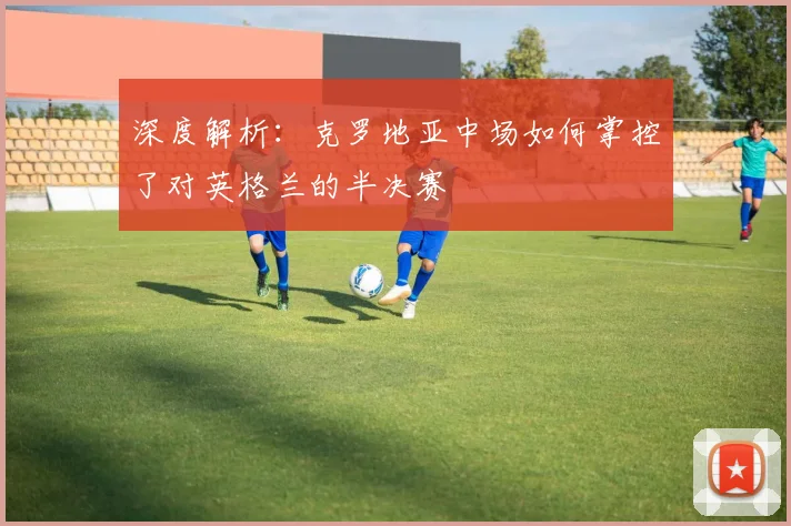 深度解析：克罗地亚中场如何掌控了对英格兰的半决赛