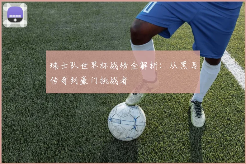 瑞士队世界杯战绩全解析：从黑马传奇到豪门挑战者